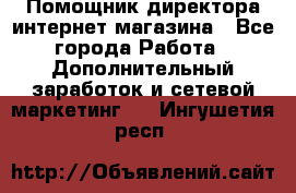 Помощник директора интернет-магазина - Все города Работа » Дополнительный заработок и сетевой маркетинг   . Ингушетия респ.